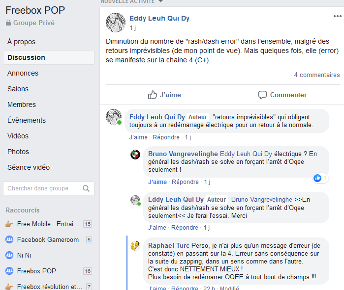 Eddy L.<br />Diminution du nombre de &quot;rash/dash error&quot; dans l'ensemble, malgré des retours imprévisibles (de mon point de vue). Mais quelques fois, elle (error) se manifeste sur la chaine 4 (C+).<br />&quot;retours imprévisibles&quot; qui obligent toujours à un redémarrage électrique pour un retour à la normale.<br /><br />Bruno V.<br />Eddy L. Électrique ? En général les dash/rash se solve en forçant l’arrêt d’Oqee seulement !<br /><br />Eddy L.<br />Bruno V. &gt;&gt;En général les dash/rash se solve en forçant l’arrêt d’Oqee seulement&lt;&lt; Je ferai l'essai. Merci<br /><br />Raphael T.<br />Perso, je n'ai plus qu'un message d'erreur (de constaté) en passant sur la 4. Erreur sans conséquence sur la suite du zapping, dans un sens comme dans l'autre.<br />C'est donc NETTEMENT MIEUX !<br />Plus besoin de redémarrer OQEE à tout bout de champs !!!